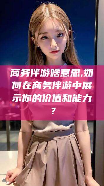 乐清商务伴游啥意思,如何在商务伴游中展示你的价值和能力？