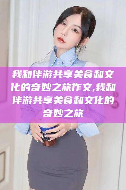 乐清我和伴游共享美食和文化的奇妙之旅作文,我和伴游共享美食和文化的奇妙之旅