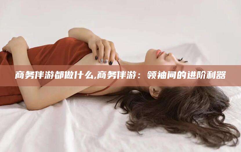 乐清商务伴游都做什么,商务伴游：领袖间的进阶利器