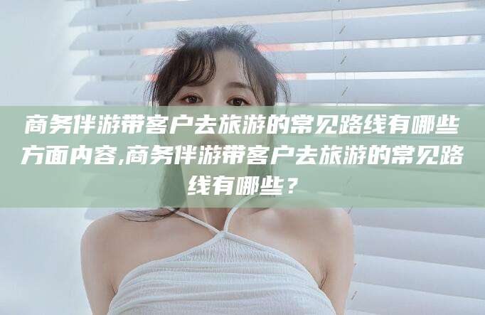 乐清商务伴游带客户去旅游的常见路线有哪些方面内容,商务伴游带客户去旅游的常见路线有哪些？