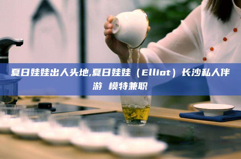 乐清夏日娃娃出人头地,夏日娃娃（Elliot）长沙私人伴游 模特兼职