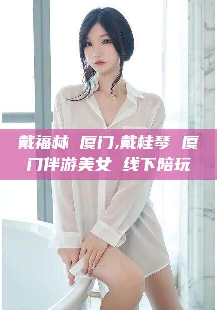 乐清戴福林 厦门,戴桂琴 厦门伴游美女 线下陪玩