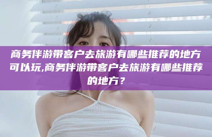 乐清商务伴游带客户去旅游有哪些推荐的地方可以玩,商务伴游带客户去旅游有哪些推荐的地方？