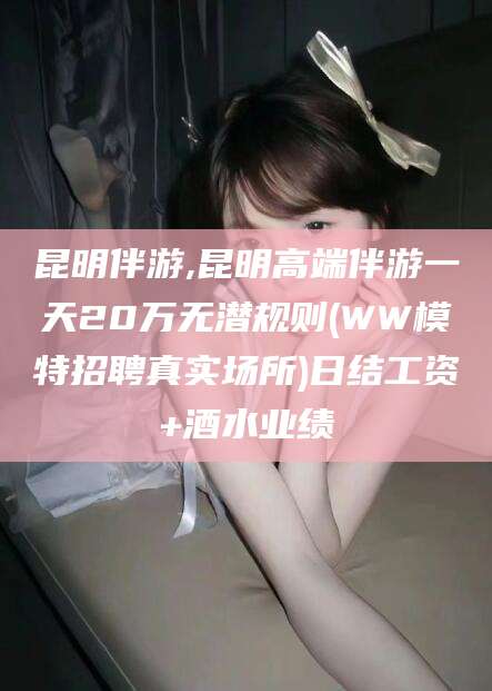 乐清昆明伴游,昆明高端伴游一天20万无潜规则(WW模特招聘真实场所)日结工资+酒水业绩