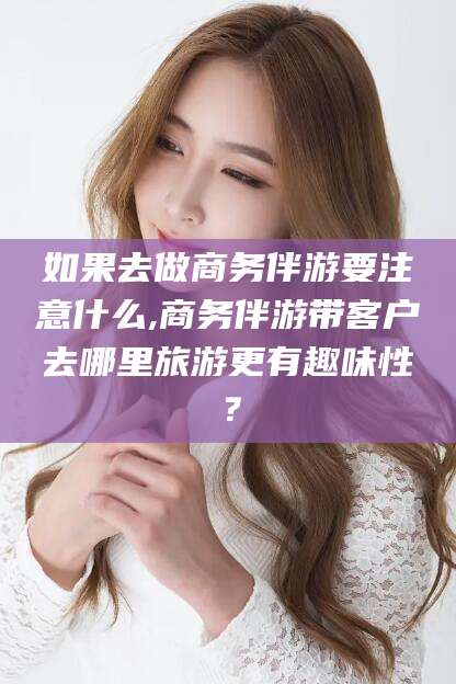 乐清如果去做商务伴游要注意什么,商务伴游带客户去哪里旅游更有趣味性？