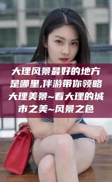 乐清大理风景最好的地方是哪里,伴游带你领略大理美景~看大理的城市之美~风景之色