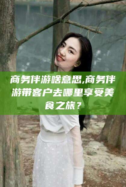 乐清商务伴游啥意思,商务伴游带客户去哪里享受美食之旅？