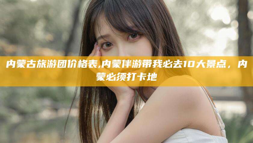 乐清内蒙古旅游团价格表,内蒙伴游带我必去10大景点，内蒙必须打卡地