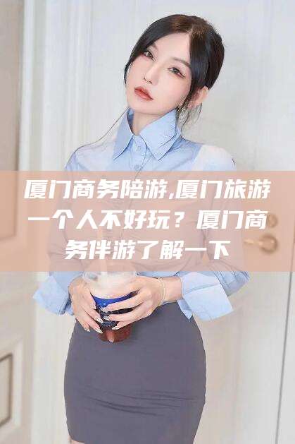 乐清厦门商务陪游,厦门旅游一个人不好玩？厦门商务伴游了解一下