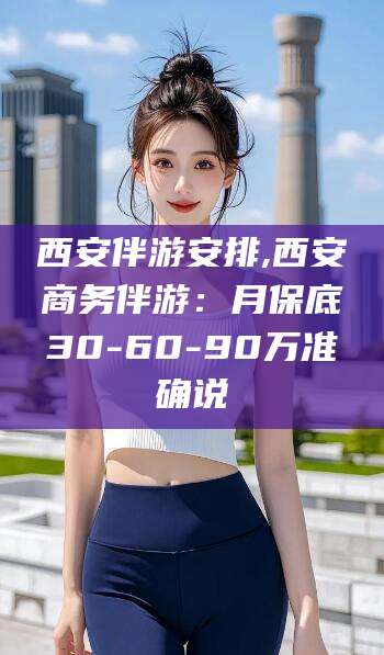 乐清西安伴游安排,西安商务伴游：月保底30-60-90万准确说