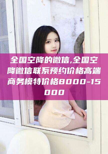 乐清全国空降的微信,全国空降微信联系预约价格高端商务模特价格8000-15000