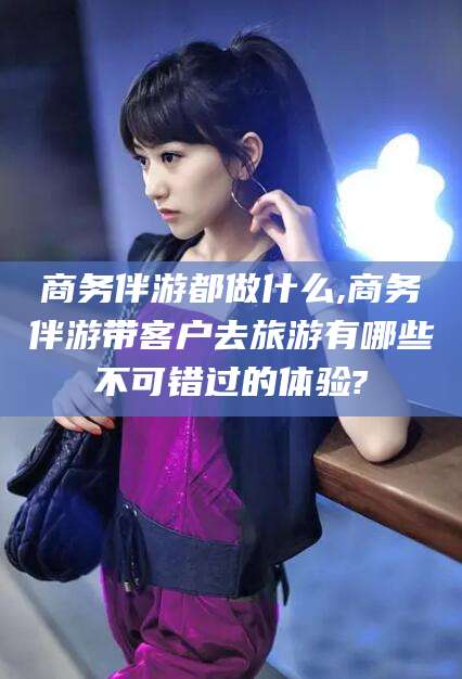 乐清商务伴游都做什么,商务伴游带客户去旅游有哪些不可错过的体验?