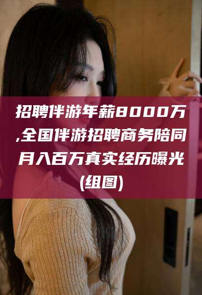 乐清招聘伴游年薪8000万,全国伴游招聘商务陪同月入百万真实经历曝光(组图)