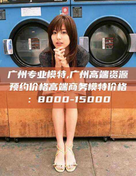 乐清广州专业模特,广州高端资源预约价格高端商务模特价格：8000-15000