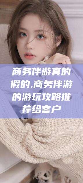 乐清商务伴游真的假的,商务伴游的游玩攻略推荐给客户