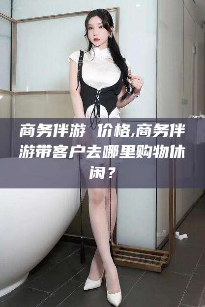 乐清商务伴游 价格,商务伴游带客户去哪里购物休闲？