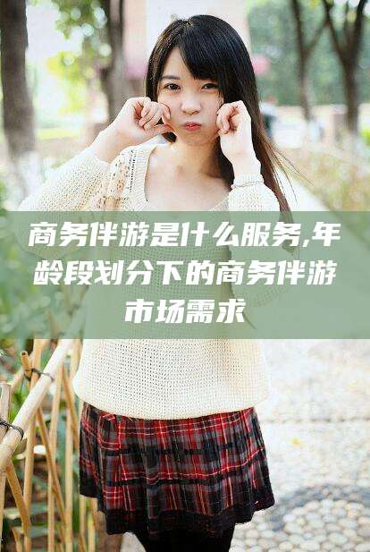 乐清商务伴游是什么服务,年龄段划分下的商务伴游市场需求