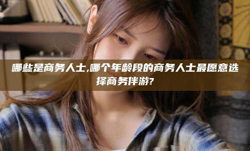 乐清哪些是商务人士,哪个年龄段的商务人士最愿意选择商务伴游?