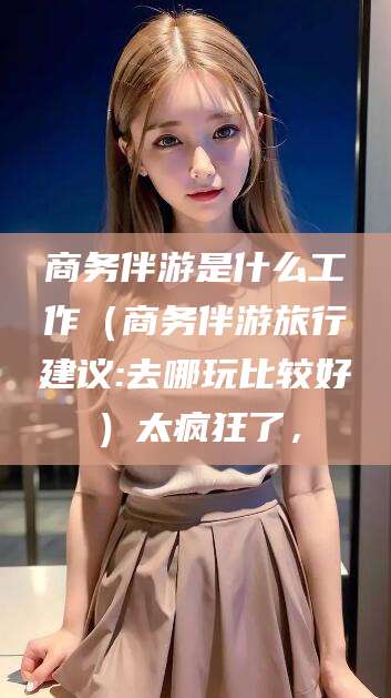 乐清商务伴游是什么工作（商务伴游旅行建议:去哪玩比较好）太疯狂了，