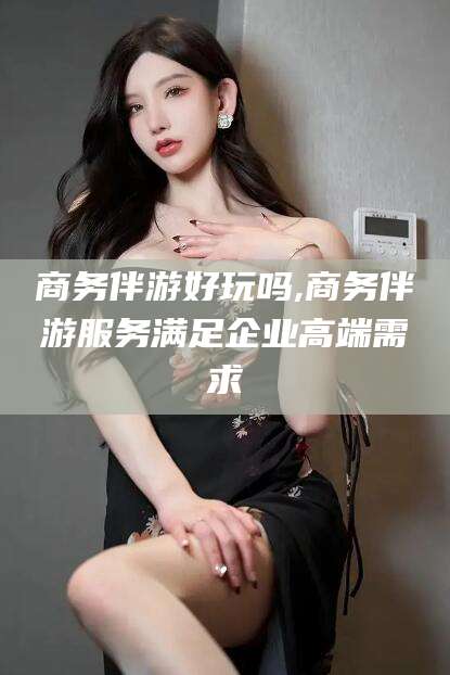 乐清商务伴游好玩吗,商务伴游服务满足企业高端需求