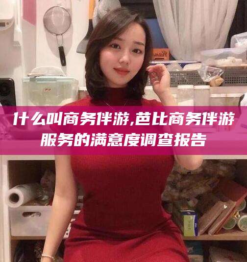 乐清什么叫商务伴游,芭比商务伴游服务的满意度调查报告