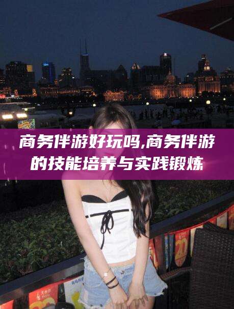 乐清商务伴游好玩吗,商务伴游的技能培养与实践锻炼