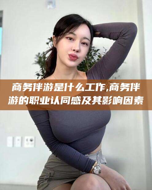 乐清商务伴游是什么工作,商务伴游的职业认同感及其影响因素