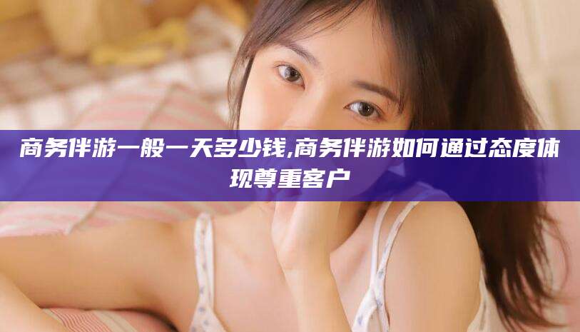 乐清商务伴游一般一天多少钱,商务伴游如何通过态度体现尊重客户