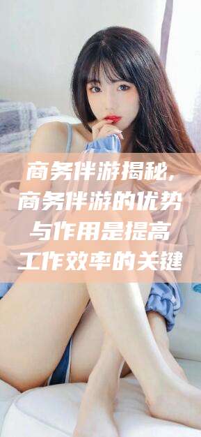 乐清商务伴游揭秘,商务伴游的优势与作用是提高工作效率的关键