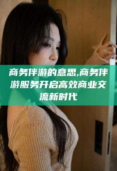 乐清商务伴游的意思,商务伴游服务开启高效商业交流新时代