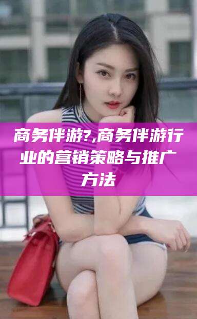 乐清商务伴游?,商务伴游行业的营销策略与推广方法