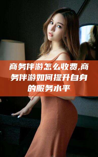 乐清商务伴游怎么收费,商务伴游如何提升自身的服务水平